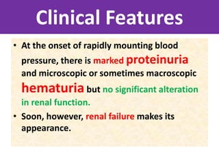 Clinical Features
• At the onset of rapidly mounting blood
pressure, there is marked proteinuria
and microscopic or sometimes macroscopic
hematuria but no significant alteration
in renal function.
• Soon, however, renal failure makes its
appearance.
 