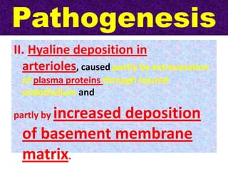 Pathogenesis
II. Hyaline deposition in
arterioles, caused partly by extravasation
of plasma proteins through injured
endothelium and
partly by increased deposition
of basement membrane
matrix.
 