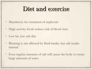 Diet and exercise
Mandatory for treatment of nephrosis
High activity levels reduce risk of blood clots
Low fat, low salt diet
Bloating is not affected by fluid intake, but salt intake
instead
Even regular amounts of salt will cause the body to retain
large amounts of water

 