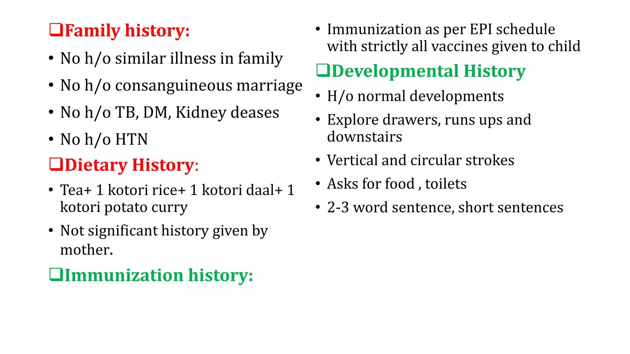 Family history:
• No h/o similar illness in family
• No h/o consanguineous marriage
• No h/o TB, DM, Kidney deases
• No h/o HTN
Dietary History:
• Tea+ 1 kotori rice+ 1 kotori daal+ 1
kotori potato curry
• Not significant history given by
mother.
Immunization history:
• Immunization as per EPI schedule
with strictly all vaccines given to child
Developmental History
• H/o normal developments
• Explore drawers, runs ups and
downstairs
• Vertical and circular strokes
• Asks for food , toilets
• 2-3 word sentence, short sentences
 