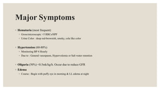 Major Symptoms
◦ Hematuria (most frequent)
◦ Gross/microscopic >5 RBCs/HPF
◦ Urine Color : deep red-brownish, smoky, cola like color
◦ Hypertension (60-80%)
◦ Monitoring BP 4 Hourly
◦ Due to : General vasospasm, Hypervolemia or Salt water retention
◦ Oliguria (50%) <0.5mk/kg/h. Occur due to reduce GFR
◦ Edema
◦ Course : Begin with puffy eye in morning & LL edema at night
 