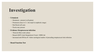 Investigation
◦ Urinalysis
◦ Hematuria : present in all patient
◦ Protenuria (trace to 2+, but mayb in nephrotic range)
◦ Red blood cell casts
◦ Pyuria may present
◦ Evidence Streptococcus infection
◦ Throat & Skin swab culture
◦ Raised ASOT (Anti Streptolysin O test) >200IU/ml
◦ Increased anti-DNAse B : better serological marker of preceding streptococcal skin infection
◦ Renal Function Test
 