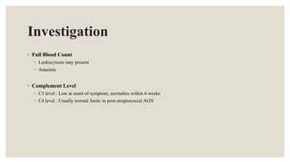 Investigation
◦ Full Blood Count
◦ Leukocytosis may present
◦ Anaemia
◦ Complement Level
◦ C3 level : Low at onset of symptom, normalies within 6 weeks
◦ C4 level : Usually normal limits in post-streptococcal AGN
 
