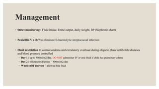 Management
◦ Strict monitoring : Fluid intake, Urine output, daily weight, BP (Nephrotic chart)
◦ Penicillin V x10/7 to eliminate B-haemolytic streptococcal infection
◦ Fluid restriction to control oedema and circulatory overload during oliguric phase until child diureses
and blood pressure controlled
◦ Day 1 : up to 400ml/m2/day. DO NOT administer IV or oral fluid if child has pulmonary edema
◦ Day 2 : till patient diureses – 400ml/m2/day
◦ When child diureses - allowed free fluid
 