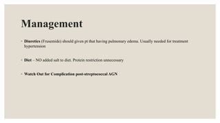 Management
◦ Diuretics (Frusemide) should given pt that having pulmonary edema. Usually needed for treatment
hypertension
◦ Diet – NO added salt to diet. Protein restriction unnecessary
◦ Watch Out for Complication post-streptococcal AGN
 
