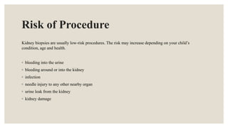 Risk of Procedure
Kidney biopsies are usually low-risk procedures. The risk may increase depending on your child’s
condition, age and health.
◦ bleeding into the urine
◦ bleeding around or into the kidney
◦ infection
◦ needle injury to any other nearby organ
◦ urine leak from the kidney
◦ kidney damage
 