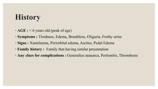 History
◦ AGE : < 6 years old (peak of age)
◦ Symptoms : Tiredness, Edema, Breathless, Oliguria, Frothy urine
◦ Signs : Xantelasma, Periorbital edema, Ascites, Pedal Edema
◦ Family history : Family that having similar presentation
◦ Any clues for complications : Generalize anasarca, Peritonitis, Thrombosis
 