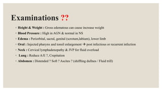 Examinations ??
◦ Height & Weight : Gross edematous can cause increase weight
◦ Blood Pressure : High in AGN & normal in NS
◦ Edema : Periorbital, sacral, genital (scrotum,labium), lower limb
◦ Oral : Injected pharynx and tonsil enlargement  post infectious or recurrent infection
◦ Neck : Cervical lymphadenopathy & JVP for fluid overload
◦ Lung : Reduce A/E ?, Crepitation
◦ Abdomen : Distended ? Soft ? Ascites ? (shiffting dullnes / Fluid trill)
 