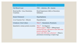 Full Blood Count TWC – infection , Hb - Anemia
Renal profile : Urea, Electrolyte,
Creatinine
Renal Impairment (AKI) or Electrolyte
Imbalance
Serum Cholesterol Hyperlipidemia
Liver Function Test : Albumin Hypoalbunimia
Urinalysis, Urine Culture Why?? – Haematuria, Proteinuria
Quantitative urinary protein excretion Why?? – for diagnosis
What to expect ? More > 200mg/mmol
If urine PCI sent, still need to send 24H urine
protein collection? Yes
Issues with 24H urine collection? – Observe
proteinuria (worsening or improving)
 