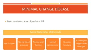MINIMAL CHANGE DISEASE
 Most common cause of pediatric NS
Typical features for MCD include
Age 2-8 years
Normal blood
pressures
Normal renal
function
Normal
complements
No gross
hematuria
No findings to
suggest other
etiologies
 