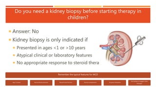 Do you need a kidney biopsy before starting therapy in
children?
 Answer: No
 Kidney biopsy is only indicated if
 Presented in ages <1 or >10 years
 Atypical clinical or laboratory features
 No appropriate response to steroid therapy
Remember the typical features for MCD
Age 2-8 years Normal blood pressures Normal renal function Normal complements No gross hematuria
No findings to suggest other
etiologies
 
