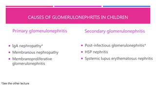 CAUSES OF GLOMERULONEPHRITIS IN CHILDREN
Primary glomerulonephritis
 IgA nephropathy*
 Membranous nephropathy
 Membranoproliferative
glomerulonephritis
Secondary glomerulonephritis
 Post-infectious glomerulonephritis*
 HSP nephritis
 Systemic lupus erythematosus nephritis
*See the other lecture
 
