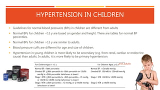 HYPERTENSION IN CHILDREN
 Guidelines for normal blood pressures (BPs) in children are different from adults
 Normal BPs for children <13 y are based on gender and height. There are tables for normal BP
percentiles.
 Normal BPs for children >13 y are similar to adults.
 Blood pressure cuffs are different for age and size of children.
 Hypertension in young children is more likely to be secondary (e.g. from renal, cardiac or endocrine
cause) than adults. In adults, it is more likely to be primary hypertension.
and adults
 