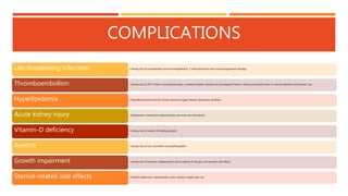 COMPLICATIONS
• Urinary loss of complements and immunoglobulins, T-cell dysfunction and immunosuppressive therapy
Life-threatening infections
• Urinary loss of AT3, Protein S and plasminogen, increased hepatic synthesis of procoagulant factors, hemoconcentration due to volume depletion and diuretic use
Thromboembolism
• Hypoalbuminemia and low oncotic pressure trigger hepatic lipoprotein synthesis
Hyperlipidemia
• Dehydration, medication nephrotoxicity and renal vein thrombosis
Acute kidney injury
• Urinary loss of vitamin-D binding protein
Vitamin-D deficiency
• Urinary loss of iron, transferrin and erythropoietin
Anemia
• Urinary loss of proteins, malabsorption due to edema of the gut, and steroids side effects
Growth impairment
• Growth impairment, hypertension, acne, cataract, weight gain, etc.
Steroid-related side effects
 
