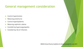 General management consideration
 Control hypertension
 Reducing proteinuria
 Control hyperlipidemia
 Reducing nephrotic edema
 Considering hypercoagulopathy
 Considering risk of infection
KDIGO Clinical Practice Guideline for Glomerulonephritis June 2012
 