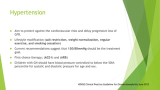 Hypertension
 Aim to protect against the cardiovascular risks and delay progressive loss of
GFR.
 Lifestyle modiﬁcation (salt restriction, weight normalization, regular
exercise, and smoking cessation)
 Current recommendations suggest that 130/80mmHg should be the treatment
goal.
 First-choice therapy; (ACE-I) and (ARB)
 Children with GN should have blood pressure controlled to below the 50th
percentile for systolic and diastolic pressure for age and sex.
KDIGO Clinical Practice Guideline for Glomerulonephritis June 2012
 