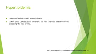 Hyperlipidemia
 Dietary restriction of fats and cholesterol
 Statins (HMG CoA reductase inhibitors) are well tolerated and effective in
correcting the lipid proﬁle.
KDIGO Clinical Practice Guideline for Glomerulonephritis June 2012
 