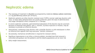Nephrotic edema
 The mainstay of treatment is diuretics accompanied by moderate dietary sodium restriction
(1.5–2g [60–80mmol] sodium per 24 hours).
 Nephrotic patients are often diuretic-resistant even if GFR is normal: oral loop diuretics with
once- or twice-daily administration are usually preferred, given the ease of administration
and longer therapeutic effect compared to i.v. therapy.
 In severe nephrotic syndrome, gastrointestinal absorption of the diuretic may be uncertain
because of intestinal-wall edema, and i.v. diuretic, by bolus injection or infusion, may be
necessary to provoke an effective diuresis.
 Alternatively, combining a loop diuretic with a thiazide diuretic or with metolazone is often
an effective oral regimen that may overcome ‘‘diuretic resistance’’.
 Occasionally, mechanical ultraﬁltration is required for resistant edema.
 Signiﬁcant hypovolemia is not often a clinical problem, provided that ﬂuid removal is
controlled and gradual, but the pediatric and the elderly populations are at more risk
 Daily weight measurement.
KDIGO Clinical Practice Guideline for Glomerulonephritis June 2012
 