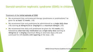 Steroid-sensitive nephrotic syndrome (SSNS) in children
Treatment of the initial episode of SSNS
 We recommend that corticosteroid therapy (prednisone or prednisolone)* be
given for at least 12 weeks. (1B)
 We recommend that oral prednisone be administered as a single daily dose
(1B) starting at 60mg/m2/d or 2mg/kg/d to a maximum 60mg/d. (1D)
 We recommend that daily oral prednisone be given for 4–6 weeks (1C)
followed by alternate-day medication as a single daily dose starting at
40mg/m2 or 1.5mg/kg (maximum 40mg on alternate days) (1D) and
continued for 2–5 months with tapering of the dose. (1B)
KDIGO Clinical Practice Guideline for Glomerulonephritis June 2012
 