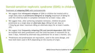 Treatment of relapsing SSNS with corticosteroids
 We suggest that infrequent relapses of SSNS in children be treated with a
single-daily dose of prednisone 60mg/m2 or 2mg/kg (maximum of 60mg/d)
until the child has been in complete remission for at least 3 days. (2D)
 We suggest that, after achieving complete remission, children be given
prednisone as a single dose on alternate days (40mg/m2 per dose or
1.5mg/kg per dose: maximum 40mg on alternate days) for at least 4 weeks.
(2C)
 We suggest that frequently relapsing (FR) and steroid-dependent (SD) SSNS
be treated with daily prednisone until the child has been in remission for at
least 3 days, followed by alternate-day prednisone for at least 3 months. (2C)
 *Prednisone and prednisolone are equivalent, used in the same dosage, and
have both been used in RCTs depending on the country of origin.
Steroid-sensitive nephrotic syndrome (SSNS) in children
KDIGO Clinical Practice Guideline for Glomerulonephritis June 2012
 