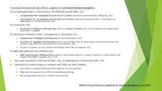 If having Corticosteroid side effects, suggest for corticosteroid-sparing agents :
A) Cyclophosphamide or Chlorambucil, FR SSNS(1B) and SD SSNS. (2C)
 cyclophosphamide (2mg/kg/d) be given for 8–12 weeks (maximum cumulative dose 168mg/kg). (2C)
 chlorambucil (0.1–0.2mg/kg/d) may be given for 8 weeks (maximum cumulative dose 11.2mg/kg) as an
alternative to cyclophosphamide. (2C)
B) Levamisole (1B)
 levamisole 2.5mg/kg on alternate days (2B) for at least 12 months (2C) as most children will relapse when
levamisole is stopped.
C) Calcineurin inhibitors (CIN) : Cyclosporine or Tacrolimus (1C)
 Cyclosporine 4–5mg/kg/d (starting dose) in two divided doses. (2C)
 Tacrolimus 0.1mg/kg/d (starting dose) given in two divided doses be used instead of cyclosporine when the
cosmetic side-effects of cyclosporine are unacceptable. (2D)
 At least 12 months, as most children will relapse when CNIs are stopped. (2C)
D) MMF (Mycophenolic Acid mofetil) (2C)
 MMF (starting dose 1200mg/m2/d) be given in two divided doses for at least 12 months, as most children will
relapse when MMF is stopped. (2C) 3.3.6:
 Not used mizoribine in FR and SD SSNS. (2C), & Azathioprine in FR and SD SSNS. (1B)
 Indication for kidney biopsy in children with SSNS are (Not Graded):
 Late failure to respond following initial response to corticosteroids
 High index of suspicion for a different underlying pathology
 Decreasing kidney function in children receiving CNIs.
KDIGO Clinical Practice Guideline for Glomerulonephritis June 2012
 