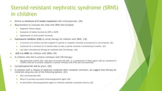 Steroid-resistant nephrotic syndrome (SRNS)
in children
 Define as minimum of 8 weeks treatment with corticosteroids. (2D)
 Requirements to evaluate the child with SRNS (Not Graded):
 Diagnostic kidney biopsy;
 Evaluation of kidney function by GFR or eGFR;
 Quantitation of urine protein excretion.
 Calcineurin inhibitor (CNI) as initial therapy for children with SRNS. (1B)
 A minimum of 6 months and then stopped if a partial or complete remission of proteinuria is not achieved. (2C)
 Continued for a minimum of 12 months when at least a partial remission is achieved by 6 months. (2C)
 Low-dose corticosteroid therapy be combined with CNI therapy. (2D)
 ACE-I or ARBs for children with SRNS.(1B)
 In children who fail to achieve remission with CNI therapy:
 Mycophenolate mofetil (2D), high-dose corticosteroids (2D), or a combination of these agents (2D) be considered in
children who fail to achieve complete or partial remission with CNIs and corticosteroids.
 Cyclophosphamide not be given. (2B)
 In patients with a relapse of nephrotic syndrome after complete remission, we suggest that therapy be
restarted using any one of the following options: (2C)
 Oral corticosteroids (2D)
 Return to previous successful immunosuppressive agent (2D)
 An alternative immunosuppressive agent to minimize potential cumulative toxicity (2D).
 