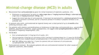 Minimal-change disease (MCD) in adults
 Recommend that corticosteroids be given for initial treatment of nephrotic syndrome. (1C)
 Prednisone or prednisolone* be given at a daily single dose of 1mg/kg (maximum 80mg) or alternate-day
single dose of 2mg/kg (maximum 120mg). (2C)
 Suggest the initial high dose of corticosteroids, if tolerated, be maintained for a minimum period of 4 weeks
if complete remission is achieved, and for a maximum period of 16 weeks if complete remission is not
achieved. (2C)
 In patients who remit, corticosteroids be tapered slowly over a total period of up to 6 months after
achieving remission. (2D)
 For patients with relative contraindications or intolerance to high-dose corticosteroids (e.g., uncontrolled
diabetes, psychiatric conditions, severe osteoporosis), we suggest oral cyclophosphamide or CNIs as
discussed in frequently relapsing MCD. (2D)
 FR/SD MCD
 Oral cyclophosphamide 2–2.5mg/kg/d for 8 weeks. (2C)
 CNI (cyclosporine 3–5mg/kg/d or tacrolimus 0.05–0.1mg/kg/d in divided doses) for 1–2 years for FR/SD MCD
patients who have relapsed despite cyclophosphamide, or for people who wish to preserve their fertility. (2C)
 MMF 500–1000mg twice daily for 1–2 years for patients who are intolerant of corticosteroids,
cyclophosphamide, and CNIs. (2D)
 Corticosteroid-resistant: Re-evaluate patients who are corticosteroid-resistant for other causes of
nephrotic syndrome. (Not Graded)
 