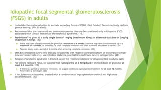 Idiopathic focal segmental glomerulosclerosis
(FSGS) in adults
 Undertake thorough evaluation to exclude secondary forms of FSGS. (Not Graded).Do not routinely perform
genetic testing. (Not Graded)
 Recommend that corticosteroid and immunosuppressive therapy be considered only in idiopathic FSGS
associated with clinical features of the nephrotic syndrome. (1C)
 Prednisone* be given at a daily single dose of 1mg/kg (maximum 80mg) or alternate-day dose of 2mg/kg
(maximum 120mg). (2C)
 Initial high dose of corticosteroids be given for a minimum of 4 weeks; continue high-dose corticosteroids up to a
maximum of 16 weeks, as tolerated, or until complete remission has been achieved, whichever is earlier. (2D)
 Tapered slowly over a period of 6 months after achieving complete remission. (2D)
 CNIs be considered as ﬁrst-line therapy for patients with relative contraindications or intolerance to high-
dose corticosteroids (e.g., uncontrolled diabetes, psychiatric conditions, severe osteoporosis). (2D)
 Relapse of nephrotic syndrome is treated as per the recommendations for relapsing MCD in adults. (2D)
 For steroid-resistant FSGS, we suggest that cyclosporine at 3–5mg/kg/d in divided doses be given for at
least 4–6 months. (2B)
 If there is a partial or complete remission, we suggest continuing cyclosporine treatment for at least 12 months,
followed by a slow taper. (2D)
 If not tolerate cyclosporine, treated with a combination of mycophenolate mofetil and high-dose
dexamethasone. (2C)
 