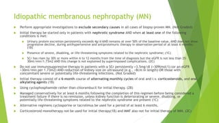 Idiopathic membranous nephropathy (MN)
 Perform appropriate investigations to exclude secondary causes in all cases of biopsy-proven MN. (Not Graded)
 Initial therapy be started only in patients with nephrotic syndrome AND when at least one of the following
conditions is met:
 Urinary protein excretion persistently exceeds 4g/d AND remains at over 50% of the baseline value, AND does not show
progressive decline, during antihypertensive and antiproteinuric therapy in observation period of at least 6 months;
(1B)
 Presence of severe, disabling, or life-threatening symptoms related to the nephrotic syndrome; (1C)
 SCr has risen by 30% or more within 6 to 12 months from the time of diagnosis but the eGFR is not less than 25–
30ml/min/1.73m2 AND this change is not explained by superimposed complications. (2C)
 Do not use immunosuppressive therapy in patients with a SCr persistently >3.5mg/dl (>309lmol/l) (or an eGFR
<30ml/min per 1.73m2) AND reduction of kidney size on ultrasound (e.g., <8cm in length) OR those with
concomitant severe or potentially life-threatening infections. (Not Graded)
 Initial therapy consist of a 6-month course of alternating monthly cycles of oral and i.v. corticosteroids, and oral
alkylating agents (1B)
 Using cyclophosphamide rather than chlorambucil for initial therapy. (2B)
 Managed conservatively for at least 6 months following the completion of this regimen before being considered a
treatment failure if there is no remission, unless kidney function is deteriorating or severe, disabling, or
potentially life-threatening symptoms related to the nephrotic syndrome are present (1C)
 Alternative regimens cyclosporine or tacrolimus be used for a period of at least 6 months.
 Corticosteroid monotherapy not be used for initial therapy(1B) and MMF also not for initial therapy of IMN. (2C)
 