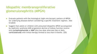 Idiopathic membranoproliferative
glomerulonephritis (MPGN)
 Evaluate patients with the histological (light-microscopic) pattern of MPGN
for underlying diseases before considering a speciﬁc treatment regimen. (Not
Graded)
 Suggest that adults or children with presumed idiopathic MPGN accompanied
by nephrotic syndrome AND progressive decline of kidney function receive
oral cyclophosphamide or MMF plus low-dose alternate day or daily
corticosteroids with initial therapy limited to less than 6 months. (2D)
 