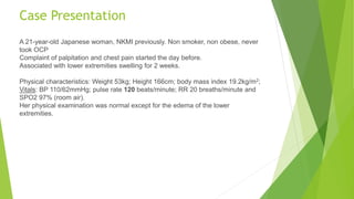 Case Presentation
A 21-year-old Japanese woman, NKMI previously. Non smoker, non obese, never
took OCP
Complaint of palpitation and chest pain started the day before.
Associated with lower extremities swelling for 2 weeks.
Physical characteristics: Weight 53kg; Height 166cm; body mass index 19.2kg/m2;
Vitals: BP 110/62mmHg; pulse rate 120 beats/minute; RR 20 breaths/minute and
SPO2 97% (room air).
Her physical examination was normal except for the edema of the lower
extremities.
 