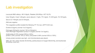Lab investigation
Leucocyte 9660 cells/μL; HB 14.8g/dL; Platelets 329,000/μL; HCT 42.2%;
Urea 19mg/dL; Creat 1.26mg/dL; serum albumin 1.7g/dL; TP 4.3g/dL; TC 497mg/dL; TG 187mg/dL;
Serum C3 116mg/dL and C4 34mg/dL.
ANA was negative.
The coagulation profile revealed the following: PT 15.2 sec; (APTT) 84.5 sec;
D-dimer 6.9μg/mL (normal: 0 to 0.4μg/mL);
Fibrinogen 832mg/mL (normal: 150 to 410mg/mL);
Fibrin-fibrinogen degradation product 10.5μg/dL (normal: 0 to 5μg/dL);
Antithrombin III 70% (normal: 80% to 120%);
protein C 29% (normal: 70% to 140%); and protein S 66% (normal: 65% to 135%).
Urinary protein excretion was 4g/d , and microhematuria was absent.
ABG: pH 7.46, carbon dioxide 35.5mmHg, partial pressure of oxygen 88.6mmHg, and bicarbonate
26.0mEq/L (room air).
 