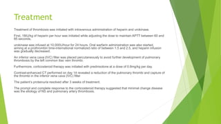 Treatment
Treatment of thrombosis was initiated with intravenous administration of heparin and urokinase.
First, 18IU/kg of heparin per hour was initiated while adjusting the dose to maintain APTT between 60 and
85 seconds,
urokinase was infused at 10,000U/hour for 24 hours. Oral warfarin administration was also started,
aiming at a prothrombin time-international normalized ratio of between 1.5 and 2.5, and heparin infusion
was gradually decreased.
An inferior vena cava (IVC) filter was placed percutaneously to avoid further development of pulmonary
thrombosis by the left common iliac vein thrombi.
Furthermore, corticosteroid therapy was initiated with prednisolone at a dose of 0.8mg/kg per day.
Contrast-enhanced CT performed on day 14 revealed a reduction of the pulmonary thrombi and capture of
the thrombi in the inferior vena cava (IVC) filter
The patient’s proteinuria resolved after 3 weeks of treatment.
The prompt and complete response to the corticosteroid therapy suggested that minimal change disease
was the etiology of NS and pulmonary artery thrombosis.
 
