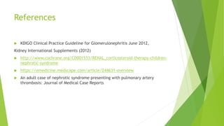 References
 KDIGO Clinical Practice Guideline for Glomerulonephritis June 2012,
Kidney International Supplements (2012)
 http://www.cochrane.org/CD001533/RENAL_corticosteroid-therapy-children-
nephrotic-syndrome
 https://emedicine.medscape.com/article/244631-overview
 An adult case of nephrotic syndrome presenting with pulmonary artery
thrombosis: Journal of Medical Case Reports
 