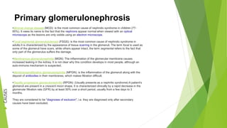 Primary glomerulonephrosis
•Minimal change disease (MCD): is the most common cause of nephrotic syndrome in children (77-
85%). It owes its name to the fact that the nephrons appear normal when viewed with an optical
microscope as the lesions are only visible using an electron microscope.
•Focal segmental glomerulosclerosis (FSGS): is the most common cause of nephrotic syndrome in
adults.It is characterized by the appearance of tissue scarring in the glomeruli. The term focal is used as
some of the glomeruli have scars, while others appear intact; the term segmental refers to the fact that
only part of the glomerulus suffers the damage.
•Membranous glomerulonephritis (MGN): The inflammation of the glomerular membrane causes
increased leaking in the kidney. It is not clear why this condition develops in most people, although an
auto-immune mechanism is suspected.
•Membranoproliferative glomerulonephritis (MPGN): is the inflammation of the glomeruli along with the
deposit of antibodies in their membranes, which makes filtration difficult.
•Rapidly progressive glomerulonephritis (RPGN): (Usually presents as a nephritic syndrome) A patient’s
glomeruli are present in a crescent moon shape. It is characterized clinically by a rapid decrease in the
glomerular filtration rate (GFR) by at least 50% over a short period, usually from a few days to 3
months.
They are considered to be "diagnoses of exclusion", i.e. they are diagnosed only after secondary
causes have been excluded.
CAUSES
 