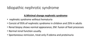 Idiopathic nephrotic syndrome
A.Minimal change nephrotic syndrome:
• nephrotic syndrome without hematuria
• Consist of 95% of nephrotic syndrome in children and 25% in adults
• Renal biopsy shows normal appearance, EM: fusion of foot processes
• Normal renal function usually.
• Spontaneous remission, treat only if edema and proteinuria
 