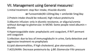 VII. Management using General measures!
1.Initial treatment: stop Na+ intake, thiazide diuretic
or Furosemide(40-120mg/day + amiloride 5mg/day
2.Protein intake should be reduced, high induce proteinuria
3.Albumin infusion: only in diuretic resistance, or oliguria/uremia
without damage to glomerular. In MCNS: Some people need albumin +
diuretic
4.Hypercoagulable state: prophylactic anti coagulant, if RVT permant
anti coagulant
5.infection: due to loss of immunoglobulin in urine, Early detection and
aggressive treatment no prophylaxis
6.Lipid abonormalities, if high cholesterol, give atorvastatin…
7.ACEI/AIIRA: Decrease proteinuria by ↓BP, Glomerular Filtr pressure
 