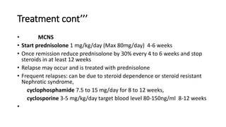 Treatment cont’’’
• MCNS
• Start prednisolone 1 mg/kg/day (Max 80mg/day) 4-6 weeks
• Once remission reduce prednisolone by 30% every 4 to 6 weeks and stop
steroids in at least 12 weeks
• Relapse may occur and is treated with prednisolone
• Frequent relapses: can be due to steroid dependence or steroid resistant
Nephrotic syndrome,
cyclophosphamide 7.5 to 15 mg/day for 8 to 12 weeks,
cyclosporine 3-5 mg/kg/day target blood level 80-150ng/ml 8-12 weeks
•
 