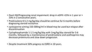 • Overt NS/Progressing renal impairment: drop in eGFR >15% in 1 year or >
10% in 2 consecutive years.
• Prednisolone 0.5-2 mg/kg/day should be continue for 6 months before
diagnosing steroid resistance
• cyclosporine aiming 150-300ng/ml in blood may be used but relapse after
discontinuation
• Cyclophosphamide 1-1.5 mg/kg/day with 1mg/kg/day steroid for 3-6
months, followed by a maintenance of prednisolone and azathioprine may
decrease proteinuria and slow down progession.
• Despite treatment 50% progress to ESRD in 10 years.
 