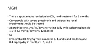MGN
• There is spontaneous remission in 40%, hold treatment for 6 months
• Only people with severe proteinuria and progressing renal
impairment should be treated
• A) prednisolone 1mg/kg/day alternating daily with cyclophosphamide
1.5 to 2.5 mg/kg/day for 6-12 months
• Or
• Chlorambicil 0.2mg/kg/day in months 2, 4, and 6 and prednisolone
0.4 mg/kg/day in months 1, 3, and 5
 