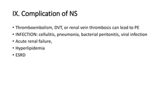 IX. Complication of NS
• Thromboembolism, DVT, or renal vein thrombosis can lead to PE
• INFECTION: cellulitis, pneumonia, bacterial peritonitis, viral infection
• Acute renal failure,
• Hyperlipidemia
• ESRD
 