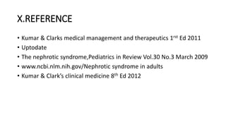 X.REFERENCE
• Kumar & Clarks medical management and therapeutics 1rst Ed 2011
• Uptodate
• The nephrotic syndrome,Pediatrics in Review Vol.30 No.3 March 2009
• www.ncbi.nlm.nih.gov/Nephrotic syndrome in adults
• Kumar & Clark’s clinical medicine 8th Ed 2012
 