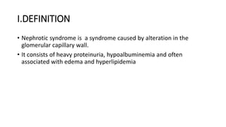 I.DEFINITION
• Nephrotic syndrome is a syndrome caused by alteration in the
glomerular capillary wall.
• It consists of heavy proteinuria, hypoalbuminemia and often
associated with edema and hyperlipidemia
 