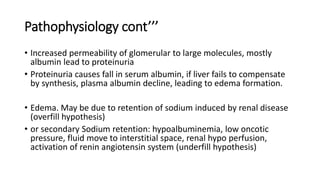 Pathophysiology cont’’’
• Increased permeability of glomerular to large molecules, mostly
albumin lead to proteinuria
• Proteinuria causes fall in serum albumin, if liver fails to compensate
by synthesis, plasma albumin decline, leading to edema formation.
• Edema. May be due to retention of sodium induced by renal disease
(overfill hypothesis)
• or secondary Sodium retention: hypoalbuminemia, low oncotic
pressure, fluid move to interstitial space, renal hypo perfusion,
activation of renin angiotensin system (underfill hypothesis)
 