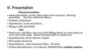 III. Presentation
Clinical presentation
• edema (periorbital, scrotal, labial region then anasarca), Morning:
periorbital, Day time: extremity edema
• tiredness, leukonychia
• Hypertension, acute renal failure,
• Allergy in 50% with MCNS
Labs
• Proteinuria > 3g/24hrs, spot urine ACR>300mg/mmol, or urine protein to
urine creat ratio >2g/g, dipstick hematuria&3+.4+ proteinuria
• Hypoalbuminia, serum albumin <25g/dl
• Microscopic hematuria
• Hyperlipidemia, total cholesterol often > 10 mmol
• Protein electrophoresis: if no albumin, PARAPROTEIN, multiple myeloma
 