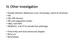 IV. Other investigation
• Exclude infection: Midstream urine, microscopy, culture & sensitivity
• HIV
• ESR, CRP, Glucose
• FBC and coagulation studies
• U&Es, and eGFR
• HBV&HCV, and LFT to exclude liver pathology
• Chest X-Ray and renal ultrasound, Doppler
• Renal u/s
• Renal biopsy
 