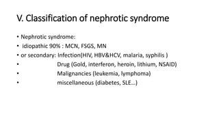 V. Classification of nephrotic syndrome
• Nephrotic syndrome:
• idiopathic 90% : MCN, FSGS, MN
• or secondary: Infection(HIV, HBV&HCV, malaria, syphilis )
• Drug (Gold, interferon, heroin, lithium, NSAID)
• Malignancies (leukemia, lymphoma)
• miscellaneous (diabetes, SLE…)
 