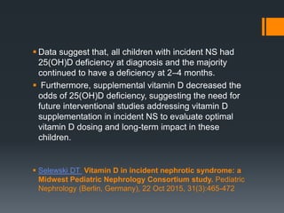  Data suggest that, all children with incident NS had
25(OH)D deficiency at diagnosis and the majority
continued to have a deficiency at 2–4 months.
 Furthermore, supplemental vitamin D decreased the
odds of 25(OH)D deficiency, suggesting the need for
future interventional studies addressing vitamin D
supplementation in incident NS to evaluate optimal
vitamin D dosing and long-term impact in these
children.
 Selewski DT Vitamin D in incident nephrotic syndrome: a
Midwest Pediatric Nephrology Consortium study. Pediatric
Nephrology (Berlin, Germany), 22 Oct 2015, 31(3):465-472
 
