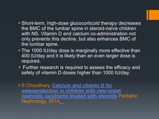  Short-term, high-dose glucocorticoid therapy decreases
the BMC of the lumbar spine in steroid-naïve children
with NS. Vitamin D and calcium co-administration not
only prevents this decline, but also enhances BMC of
the lumbar spine.
 The 1000 IU/day dose is marginally more effective than
400 IU/day and it is likely than an even larger dose is
required.
 Further research is required to assess the efficacy and
safety of vitamin D doses higher than 1000 IU/day.
 S Choudhary, Calcium and vitamin D for
osteoprotection in children with new-onset
nephrotic syndrome treated with steroids Pediatric
Nephrology, 2014,
 