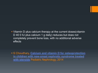  Vitamin D plus calcium therapy at the current doses(vitamin
D 40 0 IU plus calcium 1 g daily) reduces but does not
completely prevent bone loss, with no additional adverse
effects
 S Choudhary, Calcium and vitamin D for osteoprotection
in children with new-onset nephrotic syndrome treated
with steroids Pediatric Nephrology, 2014
 